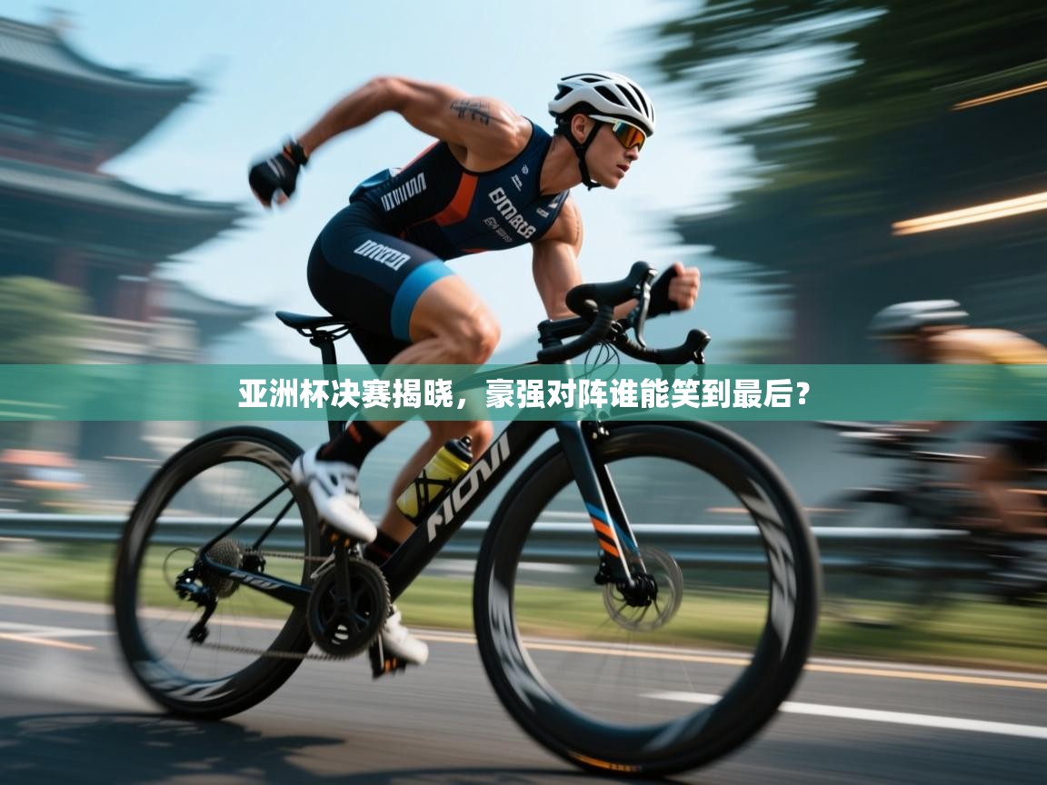 亚洲杯决赛揭晓，豪强对阵谁能笑到最后？