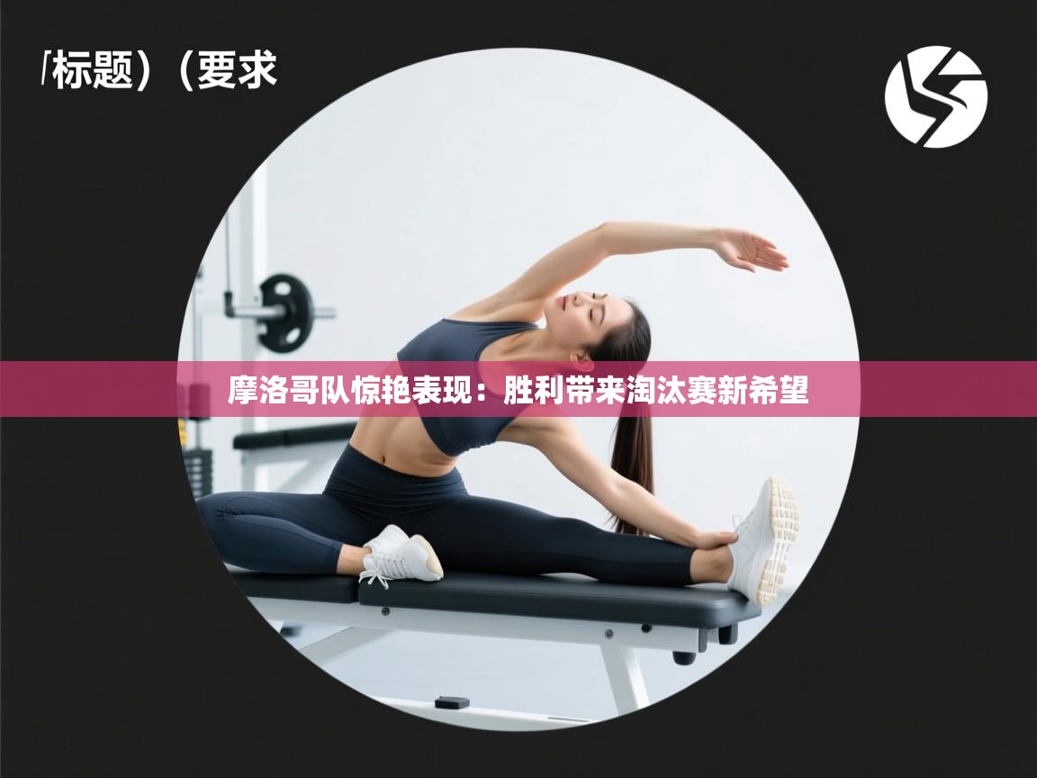 摩洛哥队惊艳表现：胜利带来淘汰赛新希望